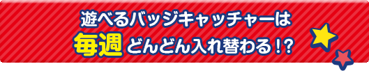 遊べるバッジキャッチャーは毎週どんどん入れ替わる！？