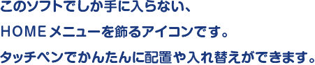 このソフトでしか手に入らない、HOMEメニューを飾るアイコンです。タッチペンでかんたんに配置や入れ替えができます。