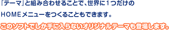 「テーマ」と組み合わせることで、世界に1つだけのHOMEメニューをつくることもできます。このソフトでしか手に入らないオリジナルテーマも登場します。