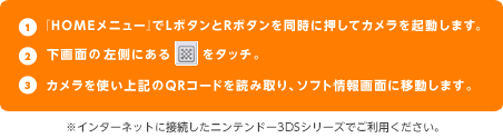 １、「HOMEメニュー」でLボタンとRボタンを同時に押してカメラを起動します。　２、下画面の左側にあるマークをタッチ。　３、カメラを使い上記のQRコードを読み取り、ソフト情報画面に移動します。　※インターネットに接続したニンテンドー3DSシリーズでご利用ください。