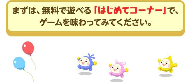 まずは、無料で遊べる「はじめてコーナー」で、ゲームを味わってみてください。