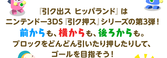 『引ク出ス ヒッパランド』はニンテンドー3DS『引ク押ス』シリーズの第3弾！ 前からも、横からも、後ろからも。ブロックをどんどん引いたり押したりして、ゴールを目指そう！ 