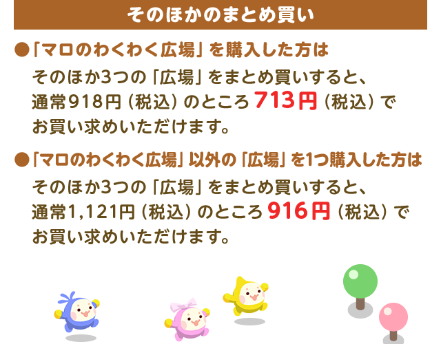 そのほかのまとめ買い●「マロのわくわく広場」を購入した方はそのほか3つの「広場」をまとめ買いすると、 通常918円（税込）のところ713円（税込）でお買い求めいただけます。●「マロのわくわく広場」以外の「広場」を1つ購入した方はそのほか3つの「広場」をまとめ買いすると、通常1,121円（税込）のところ916円（税込）でお買い求めいただけます。