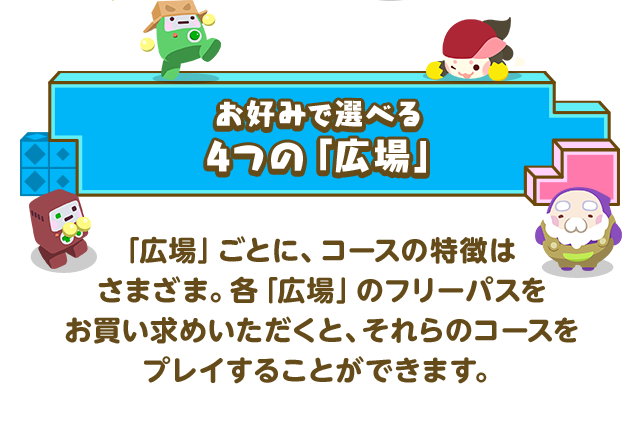 お好みで選べる4つの「広場」「広場」ごとに、コースの特徴は さまざま。各「広場」のフリーパスをお買い求めいただくと、それらのコースをプレイすることができます。