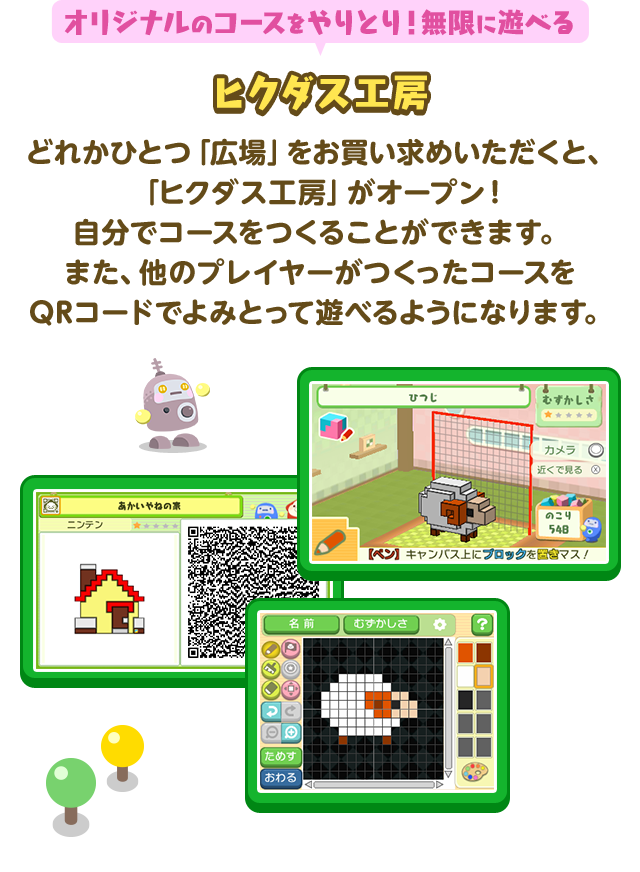 オリジナルのコースをやりとり！無限に遊べるヒクダス工房 どれかひとつ広場をお買い求めいただくと、「ヒクダス工房」がオープン！自分でコースをつくることができます。また、他のプレイヤーがつくったヒクダスを QRコードでよみとって遊べるようになります。