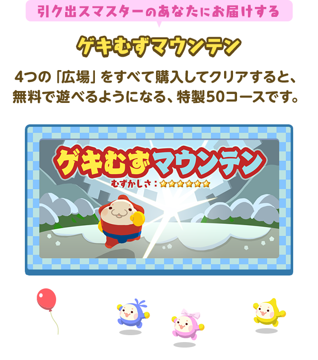 引ク出スマスターのあなたにお届けするゲキむずマウンテン 4つの「広場」をすべて購入してクリアすると、無料で遊べるようになる、特製50コースです。むずかしさ★★★★★★