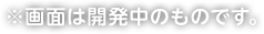 ※画面は開発中のものです。