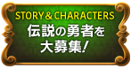 STORY & CHARACTERS　伝説の勇者を大募集！