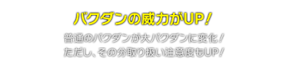 バクダンの威力がUP！　普通のバクダンが大バクダンに変化！ただし、その分取り扱い注意度もUP！