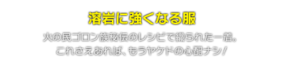 溶岩に強くなる服　火の民ゴロン族秘伝のレシピで織られた一着。これさえあれば、もうヤケドの心配ナシ！