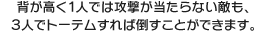 背が高く１人では攻撃が当たらない敵も、３人でトーテムすれば倒すことができます。