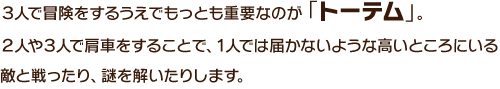 ３人で冒険をするうえでもっとも重要なのが「トーテム」。２人や３人で肩車をすることで、１人では届かないような高いところにいる敵と戦ったり、謎を解いたりします。