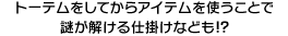 トーテムをしてからアイテムを使うことで謎が解ける仕掛けなども！？