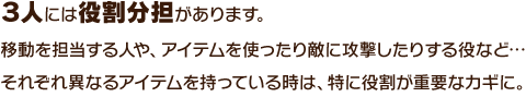 ３人には役割分担があります。移動を担当する人や、アイテムを使ったり敵に攻撃したりする役など…それぞれ異なるアイテムを持っている時は、特に役割が重要なカギに。