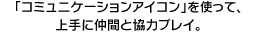 「コミュニケーションアイコン」を使って、上手に仲間と協力プレイ。