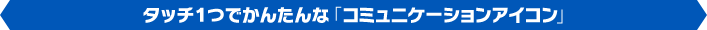 タッチ１つでかんたんな「コミュニケーションアイコン」