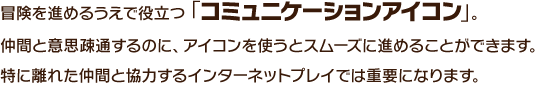 冒険を進めるうえで役立つ「コミュニケーションアイコン」。仲間と意思疎通するのに、アイコンを使うとスムーズに進めることができます。特に離れた仲間と協力するインターネットプレイでは重要になります。