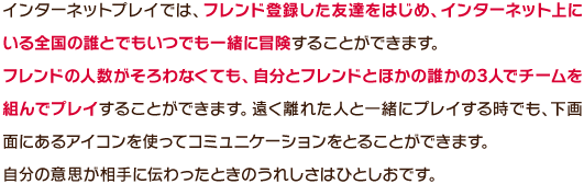 インターネットプレイでは、フレンド登録した友達をはじめ、インターネット上にいる全国の誰とでもいつでも一緒に冒険することができます。フレンドの人数がそろわなくても、自分とフレンドとほかの誰かの3人でチームを組んでプレイすることができます。遠く離れた人と一緒にプレイする時でも、下画面にあるアイコンを使ってコミュニケーションをとることができます。自分の意思が相手に伝わったときのうれしさはひとしおです。