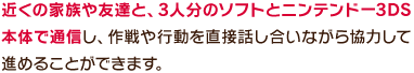 近くの家族や友達と、3人分のソフトとニンテンドー3DS本体で通信し、作戦や行動を直接話し合いながら協力して進めることができます。