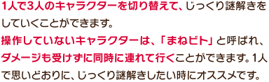 1人で3人のキャラクターを切り替えて、じっくり謎解きをしていくことができます。操作していないキャラクターは、「まねビト」と呼ばれ、ダメージも受けずに同時に連れて行くことができます。1人で思いどおりに、じっくり謎解きしたい時にオススメです。