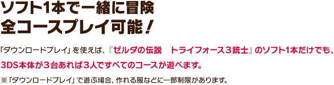 ソフト1本で一緒に冒険 全コースプレイ可能！　「ダウンロードプレイ」を使えば、『ゼルダの伝説　トライフォース３銃士』のソフト1本だけでも、3DS本体が３台あれば３人ですべてのコースが遊べます。 ※「ダウンロードプレイ」で遊ぶ場合、作れる服などに一部制限があります。