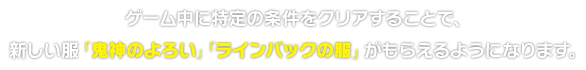 ゲーム中に特定の条件をクリアすることで、新しい服「鬼神のよろい」「ラインバックの服」がもらえるようになります。