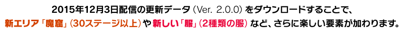 2015年12月3日配信の更新データ（Ver. 2.0.0）をダウンロードすることで、新エリア「魔窟」（30ステージ以上）や新しい「服」（2種類の服）など、さらに楽しい要素が加わります。
