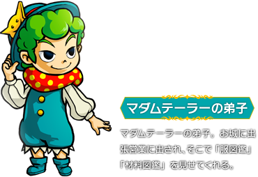 マダムテーラーの弟子：マダムテーラーの弟子。お城に出張営業に出され、そこで「服図鑑」「材料図鑑」を見せてくれる。