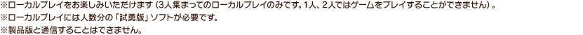 ※ローカルプレイをお楽しみいただけます（3人集まってのローカルプレイのみです。1人、2人ではゲームをプレイすることができません）。※ローカルプレイには人数分の「試勇版」ソフトが必要です。※製品版と通信することはできません。