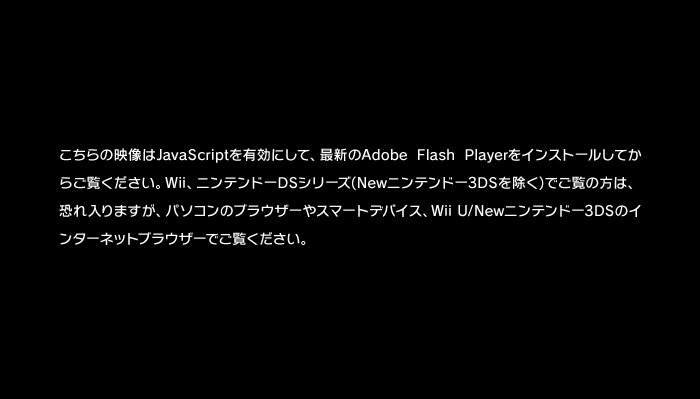 こちらの映像はJavaScriptを有効にして、最新のAdobe Flash Playerをインストールしてからご覧ください。Wii、ニンテンドーDSシリーズ(Newニンテンドー3DSを除く)でご覧の方は、恐れ入りますが、パソコンのブラウザーやスマートデバイス、Wii U/Newニンテンドー3DSのインターネットブラウザーでご覧ください。