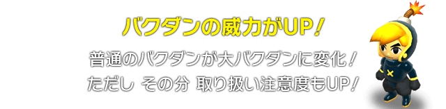 バクダンの威力がUP！　普通のバクダンが大バクダンに変化！ただし、その分取り扱い注意度もUP！