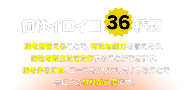 個性イロイロ36種類　服を着替えることで、特殊な能力を備えたり、個性を際立たせたりすることができます。服を作るには、コースをクリアしたりすることで手に入る材料が必要です。