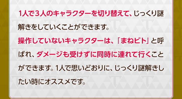 1人で3人のキャラクターを切り替えて、じっくり謎解きをしていくことができます。操作していないキャラクターは、「まねビト」と呼ばれ、ダメージも受けずに同時に連れて行くことができます。1人で思いどおりに、じっくり謎解きしたい時にオススメです。