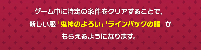ゲーム中に特定の条件をクリアすることで、新しい服「鬼神のよろい」「ラインバックの服」がもらえるようになります。