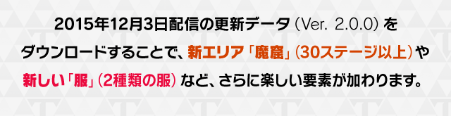 2015年12月3日配信の更新データ（Ver. 2.0.0）をダウンロードすることで、新エリア「魔窟」（30ステージ以上）や新しい「服」（2種類の服）など、さらに楽しい要素が加わります。