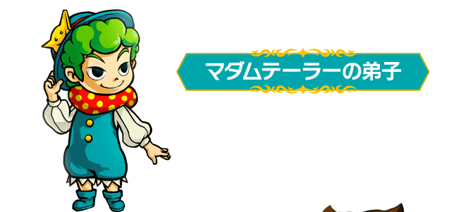 マダムテーラーの弟子：マダムテーラーの弟子。お城に出張営業に出され、そこで「服図鑑」「材料図鑑」を見せてくれる。