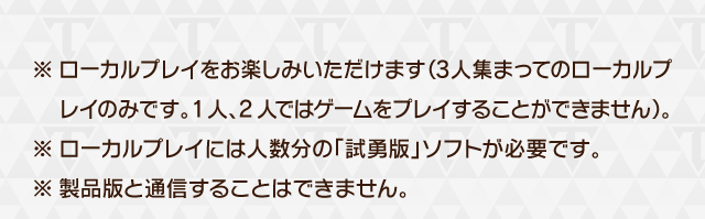 ※ローカルプレイをお楽しみいただけます（3人集まってのローカルプレイのみです。1人、2人ではゲームをプレイすることができません）。※ローカルプレイには人数分の「試勇版」ソフトが必要です。※製品版と通信することはできません。