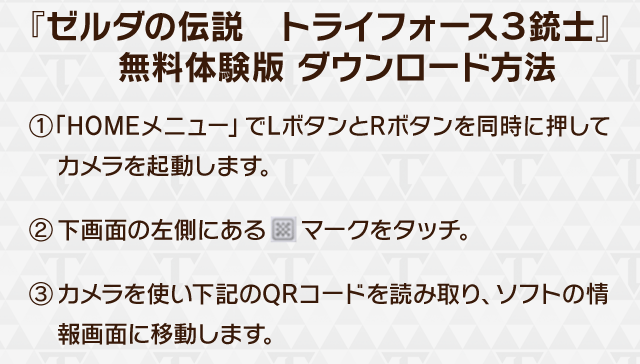 『ゼルダの伝説　トライフォース３銃士』無料体験版 ダウンロード方法　(1)「HOMEメニュー」でLボタンとRボタンを同時に押してカメラを起動します。(2)下画面の左側にあるマークをタッチ。(3)カメラを使い左記のQRコードを読み取り、ソフトの情報画面に移動します。