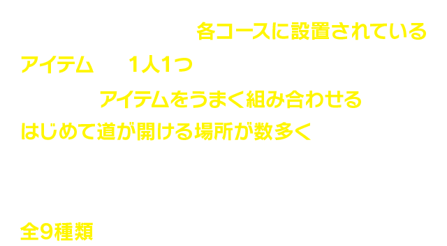 身につけた剣のほかに、各コースに設置されているアイテムから１人１つ選んで使えます。それぞれのアイテムをうまく組み合わせることで、はじめて道が開ける場所が数多くあり、お互いのコミュニケーションが大事に！標準装備の剣を含め、弓、バクダン、アームショットなど全9種類あります。
