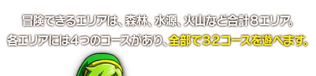 冒険できるエリアは、森林、水源、火山など合計８エリア。各エリアには４つのコースがあり、全部で３２コースを遊べます。