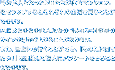 ���̏Z�l�ƂȂ���Mii�������Z�ރ}���V�����B�����^�b�`����Ƃ��ꂼ��̐��������邱�Ƃ��ł��܂��B���ɂ͂Ƃ��ǂ��Z�l�����̔Y�ݎ��⑊�k���̃T�C���������яオ�邱�Ƃ�����܂��B�܂��A����ɂ��s�����Ƃ��ł��A�u���Ȃ��ɕ��������I�v���J�Â��ďZ�l�ɃA���P�[�g���Ƃ邱�Ƃ��ł��܂��B