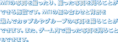 Mii�̎ʐ^���B������A�B�����ʐ^�����邱�Ƃ��ł���{�݂ł��BMii�̑g�ݍ��킹�Ɣw�i��I��ŃJ�b�v����O���[�v�̎ʐ^���B�邱�Ƃ��ł��܂��B�܂��A�Q�[�����ŎB�����ʐ^�����邱�Ƃ��ł��܂��B