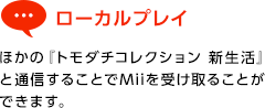 ローカルプレイ / ほかの『トモダチコレクション 新生活』と通信することでMiiを受け取ることができます。