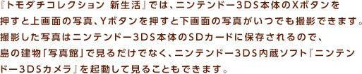 �w�g���_�`�R���N�V���� �V�����x�ł́A�j���e���h�[3DS�{�̂�X�{�^���������Ə��ʂ̎ʐ^�AY�{�^���������Ɖ���ʂ̎ʐ^�����ł��B�e�ł��܂��B�B�e�����ʐ^�̓j���e���h�[3DS�{�̂�SD�J�[�h�ɕۑ������̂ŁA���̌����u�ʐ^�فv�Ō��邾���łȂ��A�j���e���h�[3DS�����\�t�g�w�j���e���h�[3DS�J�����x���N�����Č��邱�Ƃ��ł��܂��B