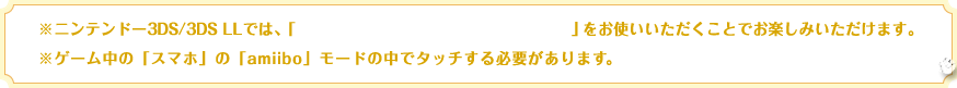※ニンテンドー3DS/3DS LLでは、「ニンテンドー3DS NFCリーダー/ライター」をお使いいただくことでお楽しみいただけます。※ゲーム中の「スマホ」の「amiibo」モードの中でタッチする必要があります。