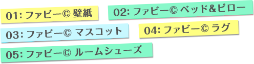 01:ファビー©壁紙　02:ファビー©ベッド&ピロー　03:ファビー©マスコット　04:ファビー©ラグ　05:ファビー©ルームシューズ