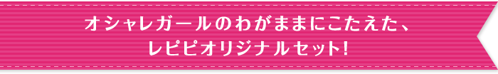 オシャレガールのわがままにこたえた、レピピオリジナルセット！