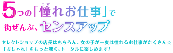 5つの「憧れの仕事」で街ぜんぶ、センスアップ　セレクトショップの店長はもちろん、女の子が一度は憧れるお仕事がたくさん☆「おしゃれ」をもっと深く、トータルに楽しめます！