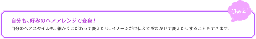 自分も、好みのヘアアレンジで変身！　自分のヘアスタイルも、細かくこだわって変えたり、イメージだけ伝えておまかせで変えたりすることもできます。