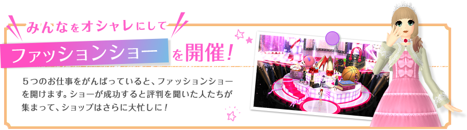 みんなをオシャレにして　ファッションショーを開催！　5つのお仕事をがんばっていると、ファッションショーを開けます。ショーが成功すると評判を聞いた人たちが集まって、ショップはさらに大忙しに！